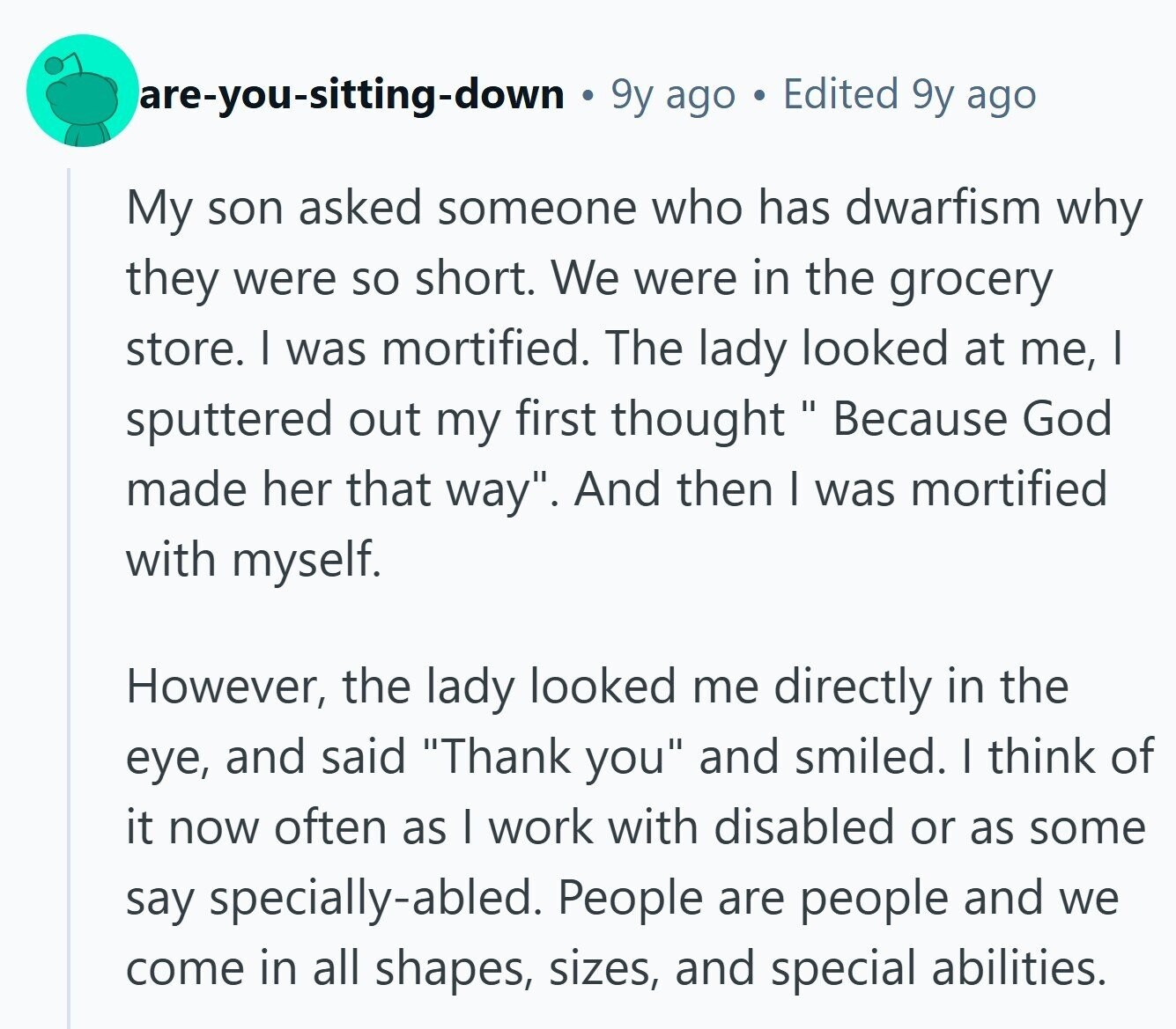 are-you-sitting-down 9y ago Edited 9y ago My son asked someone who has dwarfism why they were so short. We were in the grocery store. I was mortified. The lady looked at me, I sputtered out my first thought Because God made her that way. And then I was mortified with myself. However, the lady looked me directly in the eye, and said Thank you and smiled. I think of it now often as I work with disabled or as some say specially-abled. People are people and we come in all shapes, sizes, and special abilities.