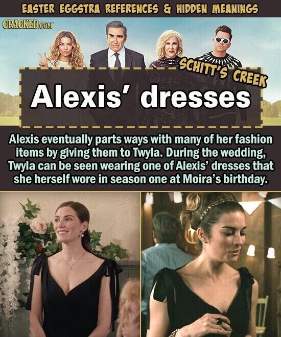 EASTER EGGSTRA REFERENCES & HIDDEN MEANINGS CRACKED.COM SCHITT'S CREEK Alexis' dresses Alexis eventually parts ways with many of her fashion items by giving them to Twyla. During the wedding, Twyla can be seen wearing one of Alexis' dresses that she herself wore in season one at Moira's birthday.