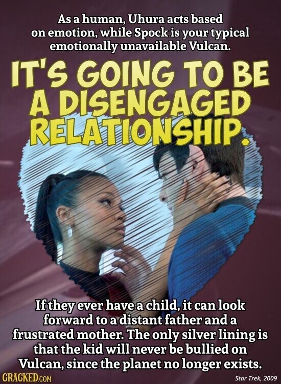 As a human, Uhura acts based on emotion, while Spock is your typical emotionally unavailable Vulcan. IT'S GOING TO BE A DISENGAGED RELATIONSHIP. If they ever have a child, it can look forward to a distant father and a frustrated mother. The only silver lining is that the kid will never be bullied on Vulcan, since the planet no longer exists. CRACKED.COM Star Trek, 2009
