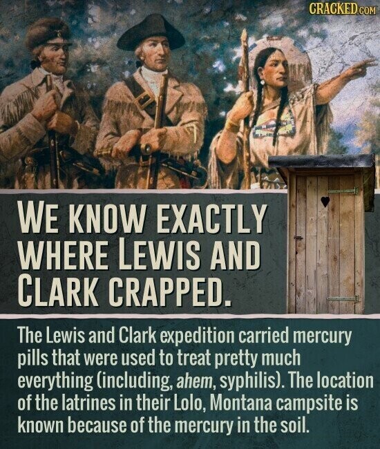 CRACKED.COM WE KNOW EXACTLY WHERE LEWIS AND CLARK CRAPPED. The Lewis and Clark expedition carried mercury pills that were used to treat pretty much everything (including, ahem, syphilis). The location of the latrines in their Lolo, Montana campsite is known because of the mercury in the soil.