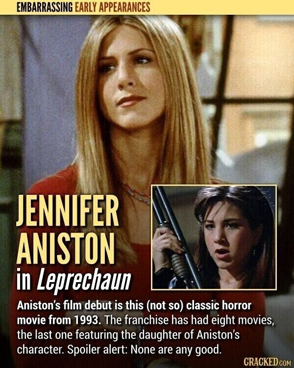 EMBARRASSING EARLY APPEARANCES JENNIFER ANISTON in Leprechaun Aniston's film debut is this (not so) classic horror movie from 1993. The franchise has had eight movies, the last one featuring the daughter of Aniston's character. Spoiler alert: None are any good. CRACKED.COM