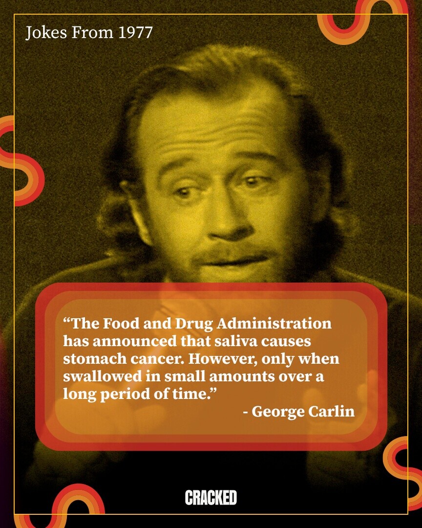 Jokes From 1977 The Food and Drug Administration has announced that saliva causes stomach cancer. However, only when swallowed in small amounts over a long period of time. - George Carlin CRACKED