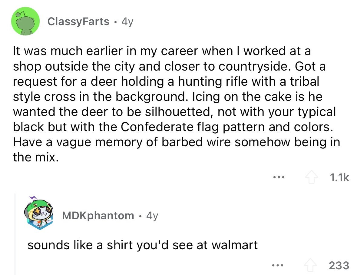 ClassyFarts 4y It was much earlier in my career when I worked at a shop outside the city and closer to countryside. Got a request for a deer holding a hunting rifle with a tribal style cross in the background. Icing on the cake is he wanted the deer to be silhouetted, not with your typical black but with the Confederate flag pattern and colors. Have a vague memory of barbed wire somehow being in the mix. ... 1.1k MDKphantom 4y sounds like a shirt you'd see at walmart ... 233