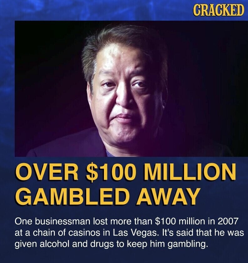 CRACKED OVER $100 MILLION GAMBLED AWAY One businessman lost more than $100 million in 2007 at a chain of casinos in Las Vegas. It's said that he was given alcohol and drugs to keep him gambling.