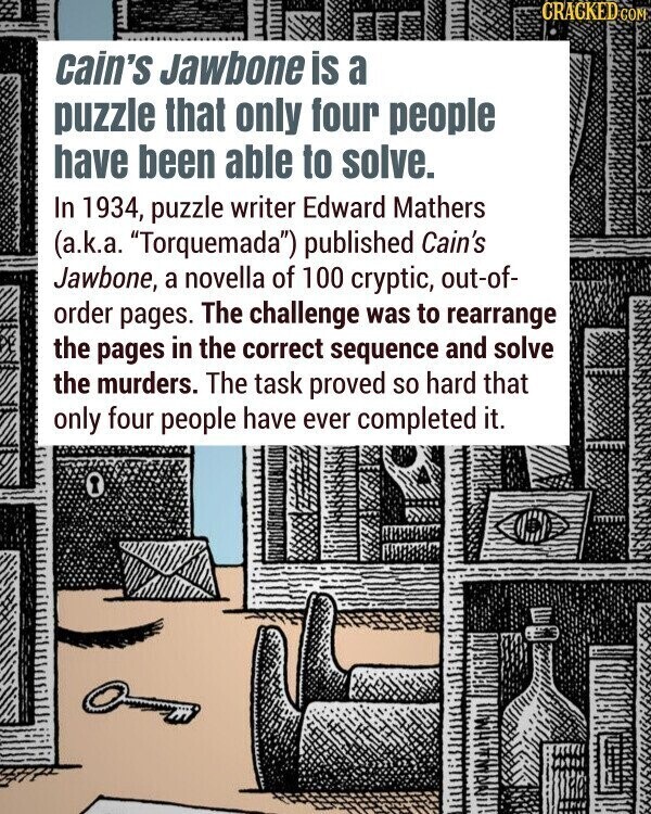 CRACKED COM cain's Jawbone is a puzzle that only four people have been able to solve. In 1934, puzzle writer Edward Mathers (a.k.a. Torquemada) published Cain's Jawbone, a novella of 100 cryptic, out-of- order pages. The challenge was to rearrange the pages in the correct sequence and solve the murders. The task proved so hard that only four people have ever completed it.