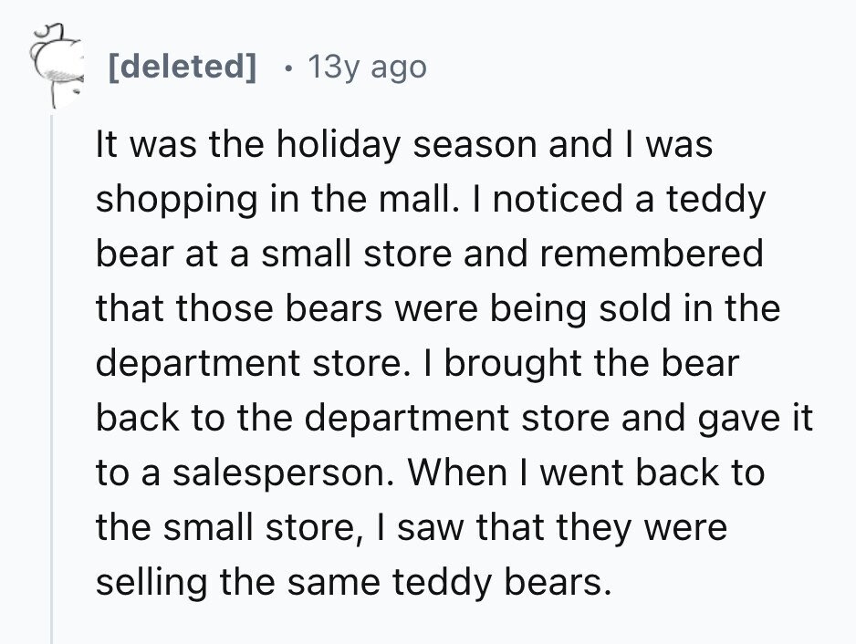 [deleted] 13y ago It was the holiday season and I was shopping in the mall. I noticed a teddy bear at a small store and remembered that those bears were being sold in the department store. I brought the bear back to the department store and gave it to a salesperson. When I went back to the small store, I saw that they were selling the same teddy bears. 