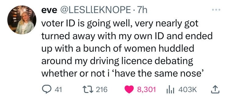 eve @LESLIEKNOPE.7h voter ID is going well, very nearly got turned away with my own ID and ended up with a bunch of women huddled around my driving licence debating whether or not i 'have the same nose' 41 216 8,301 403K 