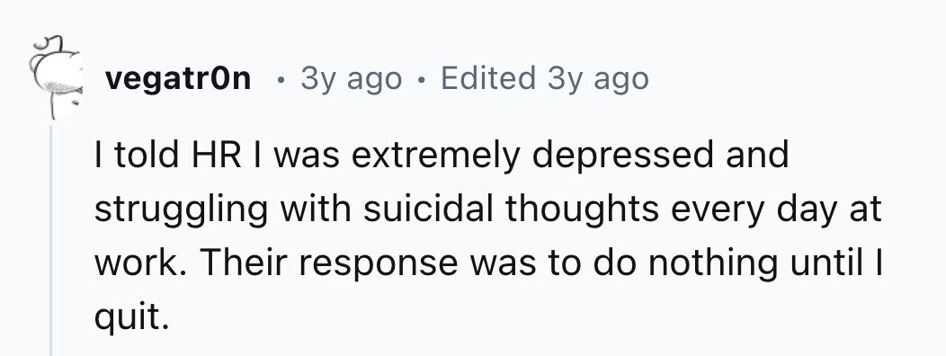 vegatrOn . 3y ago . Edited 3y ago I told HR I was extremely depressed and struggling with suicidal thoughts every day at work. Their response was to do nothing until I quit.