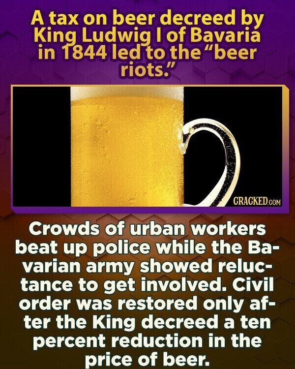 A tax on beer decreed by King Ludwig I of Bavaria in 1844 led to the beer riots. CRACKED.COM Crowds of urban workers beat up police while the Ва- varian army showed reluc- tance to get involved. Civil order was restored only af- ter the King decreed a ten percent reduction in the price of beer.