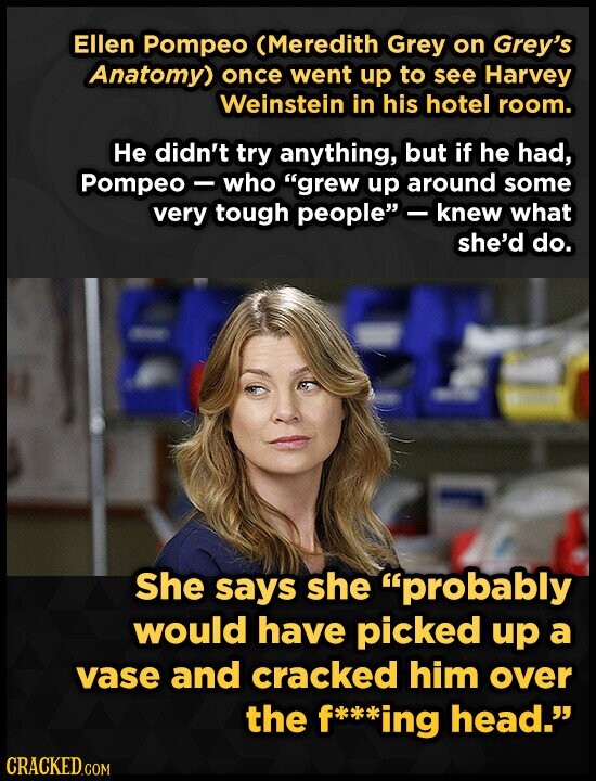Ellen Pompeo (Meredith Grey on Grey's Anatomy) once went up to see Harvey Weinstein in his hotel room. Не didn't try anything, but if he had, Pompeo - who grew up around some very tough people -knew what she'd do. She says she probably would have picked up a vase and cracked him over the f***ing head. CRACKED.COM