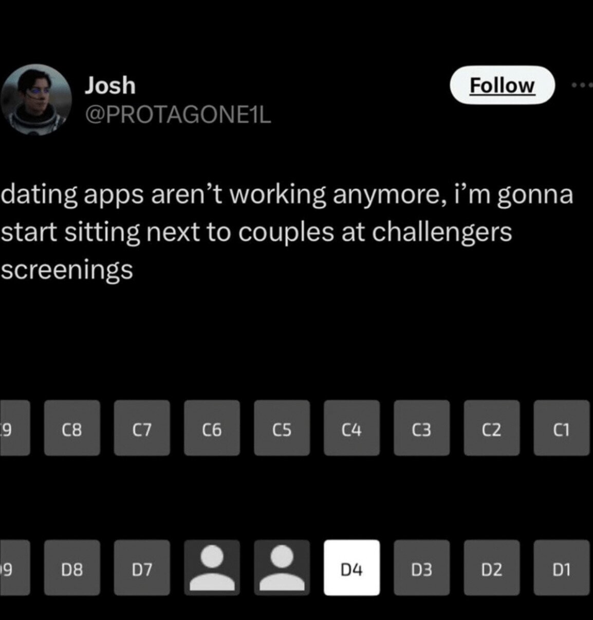 Josh Follow @PROTAGONE1L dating apps aren't working anymore, i'm gonna start sitting next to couples at challengers screenings 9 C8 C6 C7 C1 C5 C4 C3 C2 D7 D4 D3 D2 9 D8 D1