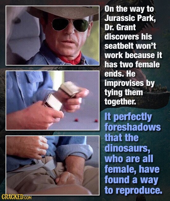 On the way to Jurassic Park, Dr. Grant discovers his seatbelt won't work because it has two female ends. Не improvises by tying them together. It perfectly foreshadows that the dinosaurs, who are all female, have found a way to reproduce. CRACKED.COM