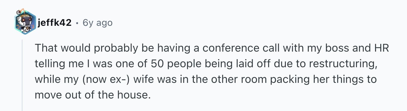 jeffk42 . 6 6y ago That would probably be having a conference call with my boss and HR telling me I was one of 50 people being laid off due to restructuring, while my (now ex-) wife was in the other room packing her things to move out of the house.