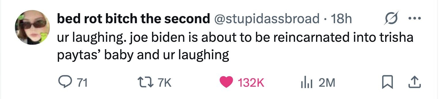 bed rot bitch the second @stupidassbroad . 1 18h ... ur laughing. joe biden is about to be reincarnated into trisha paytas' baby and ur laughing 71 7K 132K 2M