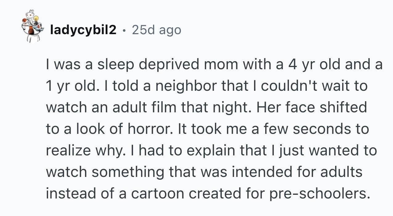 ladycybil2 . 25d ago I was a sleep deprived mom with a 4 yr old and a 1 yr old. I told a neighbor that I couldn't wait to watch an adult film that night. Her face shifted to a look of horror. It took me a few seconds to realize why. I had to explain that I just wanted to watch something that was intended for adults instead of a cartoon created for pre-schoolers.