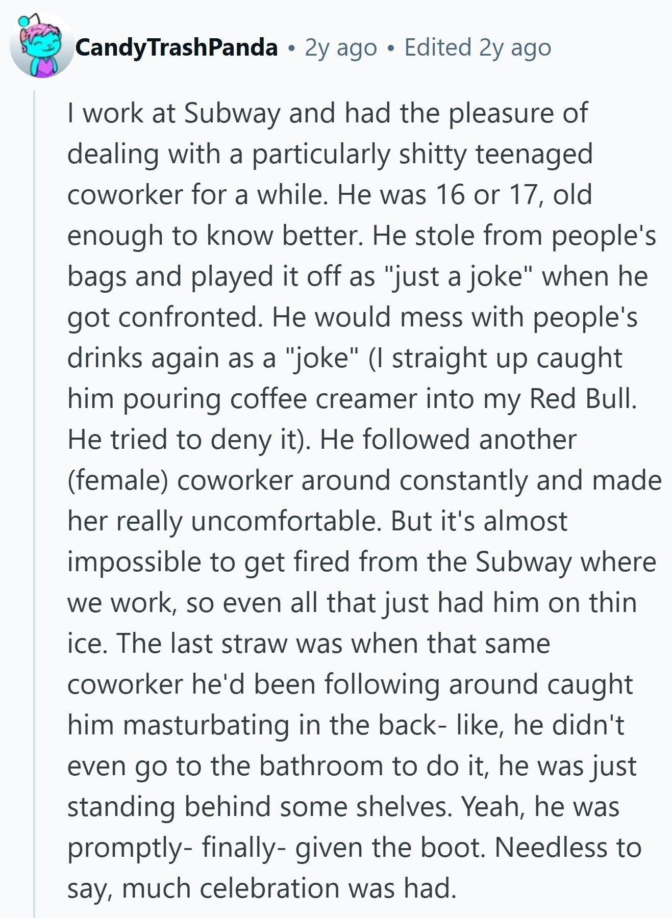 CandyTrashPanda 2y ago Edited 2y ago I work at Subway and had the pleasure of dealing with a particularly shitty teenaged coworker for a while. Не was 16 or 17, old enough to know better. Не stole from people's bags and played it off as just a joke when he got confronted. Не would mess with people's drinks again as a joke (I straight up caught him pouring coffee creamer into my Red Bull. Не tried to deny it). Не followed another (female) coworker around constantly and made her really uncomfortable. But it's almost impossible to get fired from the