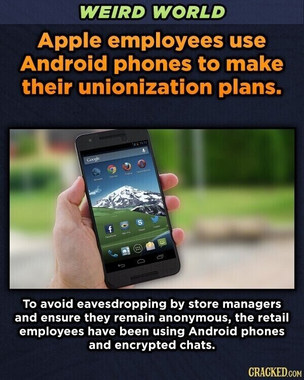 WEIRD WORLD Apple employees use Android phones to make their unionization plans. 'AL 15.12 Google Driver - Company f S Facebook IM Pig Stape Desiden To avoid eavesdropping by store managers and ensure they remain anonymous, the retail employees have been using Android phones and encrypted chats. CRACKED.COM