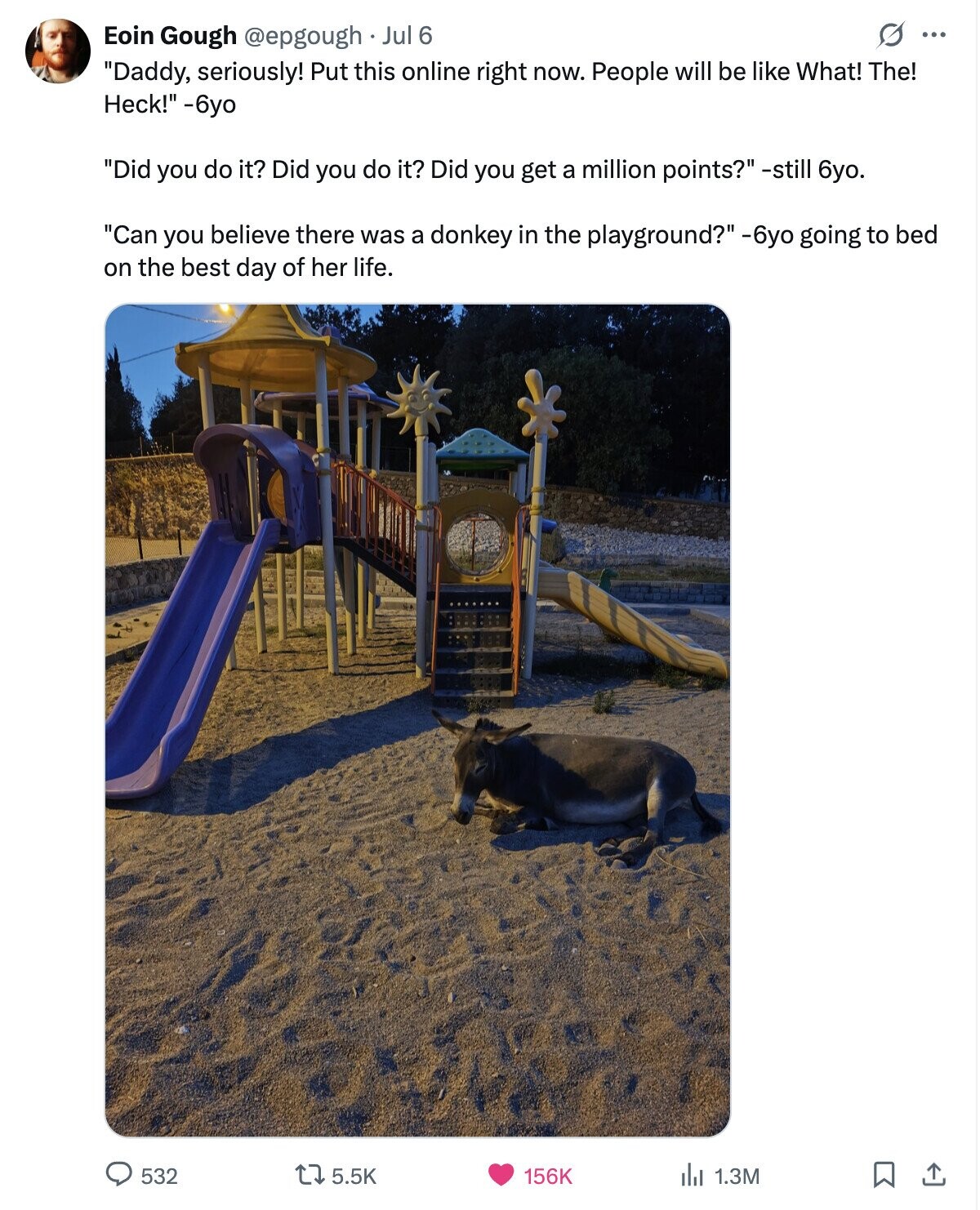 s ... Eoin Gough @epgough Jul 6 Daddy, seriously! Put this online right now. People will be like What! The! Heck! -6yo Did you do it? Did you do it? Did you get a million points? -still 6yo. Can you believe there was a donkey in the playground? -6yo going to bed on the best day of her life. 532 5.5K 156K del 1.3M