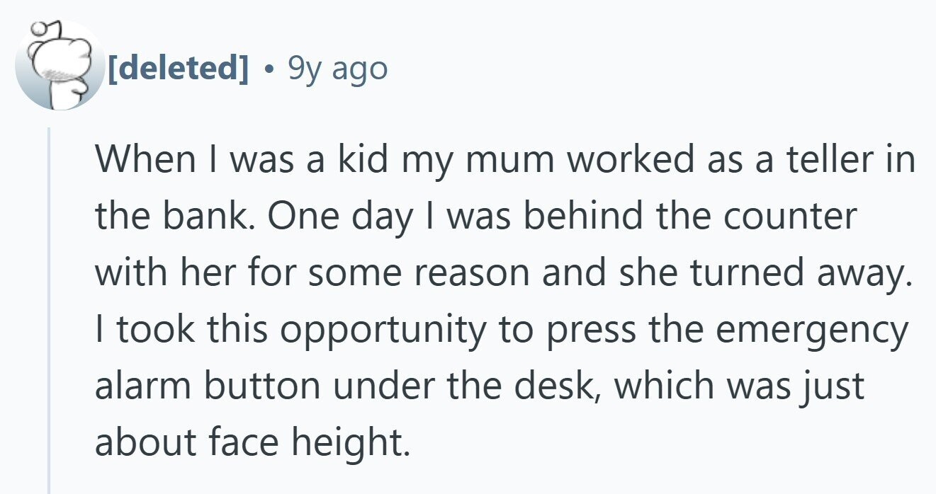 . 9y ago When I was a kid my mum worked as a teller in the bank. One day | was behind the counter with her for some reason and she turned away. I took this opportunity to press the emergency alarm button under the desk, which was just about face height.