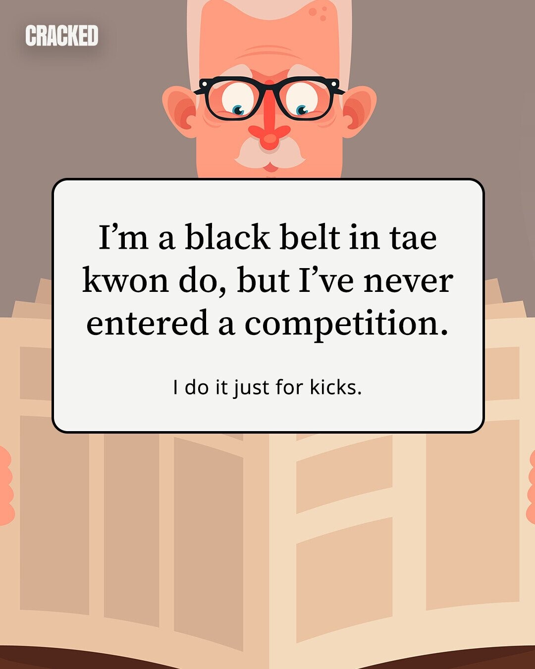 CRACKED I'm a black belt in tae kwon do, but I've never entered a competition. I do it just for kicks. 