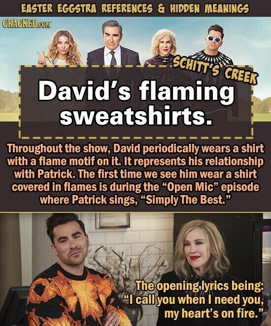 EASTER EGGSTRA REFERENCES & HIDDEN MEANINGS CRACKED.COM SCHITT'S CREEK David's flaming sweatshirts. Throughout the show, David periodically wears a shirt with a flame motif on it. It represents his relationship with Patrick. The first time we see him wear a shirt covered in flames is during the Open Mic episode where Patrick sings, Simply The Best. The opening lyrics being: I call you when I need you, my heart's on fire.
