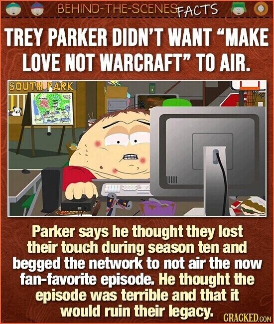 BEHIND-THE-SCENES FACTS TREY PARKER DIDN'T WANT MAKE LOVE NOT WARCRAFT TO AIR. SOUTH PARK Parker says he thought they lost their touch during season ten and begged the network to not air the now fan-favorite episode. Не thought the episode was terrible and that it would ruin their legacy. CRACKED.COM