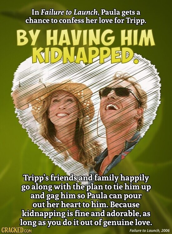 In Failure to Launch, Paula gets a chance to confess her love for Tripp. BY HAVING HIM KIDNAPPED. Tripp's friends and family happily go along with the plan to tie him up and gag him so Paula can pour out her heart to him. Because kidnapping is fine and adorable, as long as you do it out of genuine love. CRACKED.COM Failure to Launch, 2006