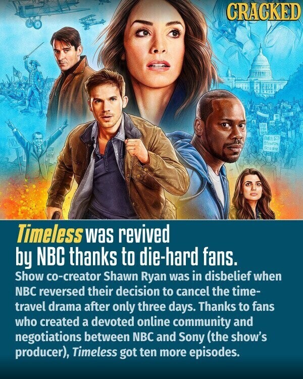 CRACKED ures TO ASS GO BY Timeless was revived by NBC thanks to die-hard fans. Show co-creator Shawn Ryan was in disbelief when NBC reversed their decision to cancel the time- travel drama after only three days. Thanks to fans who created a devoted online community and negotiations between NBC and Sony (the show's producer), Timeless got ten more episodes.