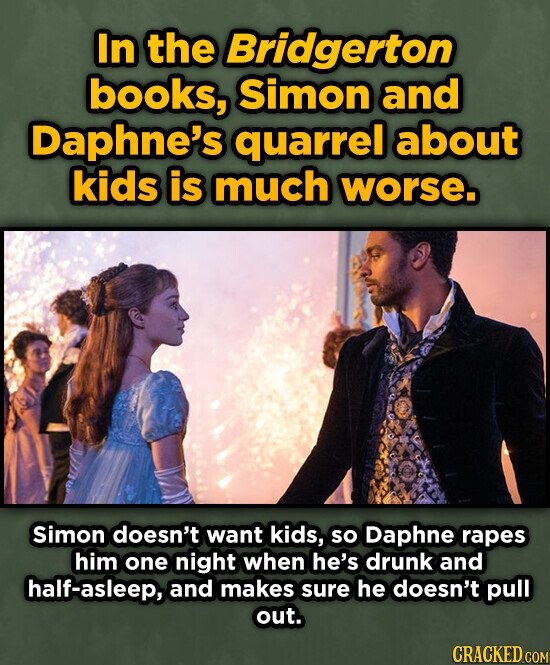 In the Bridgerton books, Simon and Daphne's quarrel about kids is much worse. Simon doesn't want kids, so Daphne rapes him one night when he's drunk and half-asleep, and makes sure he doesn't pull out. CRACKED.COM