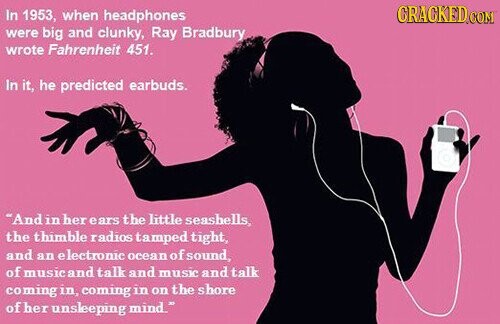 CRACKED CON In 1953, when headphones were big and clunky, Ray Bradbury wrote Fahrenheit 451. In it, he predicted earbuds. And in her ears the little seashells, the thimble radios tamped tight, and an electronic ocean of sound, of music and talk and music and talk coming in, coming in on the shore of her unsleeping mind.