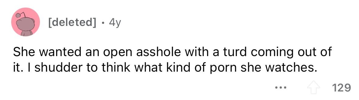 . 4y She wanted an open asshole with a turd coming out of it. I shudder to think what kind of porn she watches. ... 129