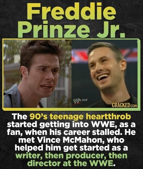 Freddie Prinze Jr. W LIVE CRACKED.COM The 90's teenage heartthrob started getting into WWE, as a fan, when his career stalled. Не met Vince McMahon, who helped him get started as a writer, then producer, then director at the WWE.