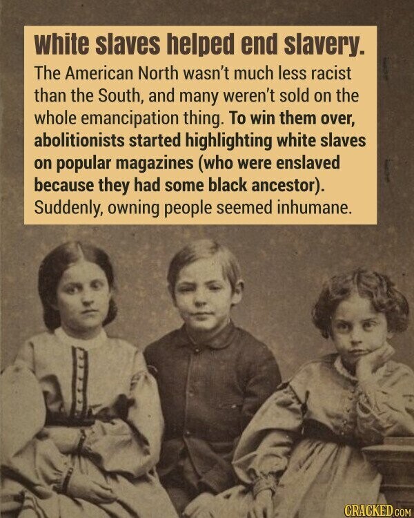 White slaves helped end slavery. The American North wasn't much less racist than the South, and many weren't sold on the whole emancipation thing. To win them over, abolitionists started highlighting white slaves on popular magazines (who were enslaved because they had some black ancestor). Suddenly, owning people seemed inhumane. CRACKED.COM