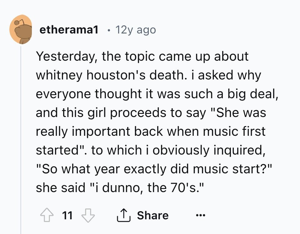etherama1 12y ago Yesterday, the topic came up about whitney houston's death. i asked why everyone thought it was such a big deal, and this girl proceeds to say She was really important back when music first started. to which i obviously inquired, So what year exactly did music start? she said i dunno, the 70's. 11 Share ... 