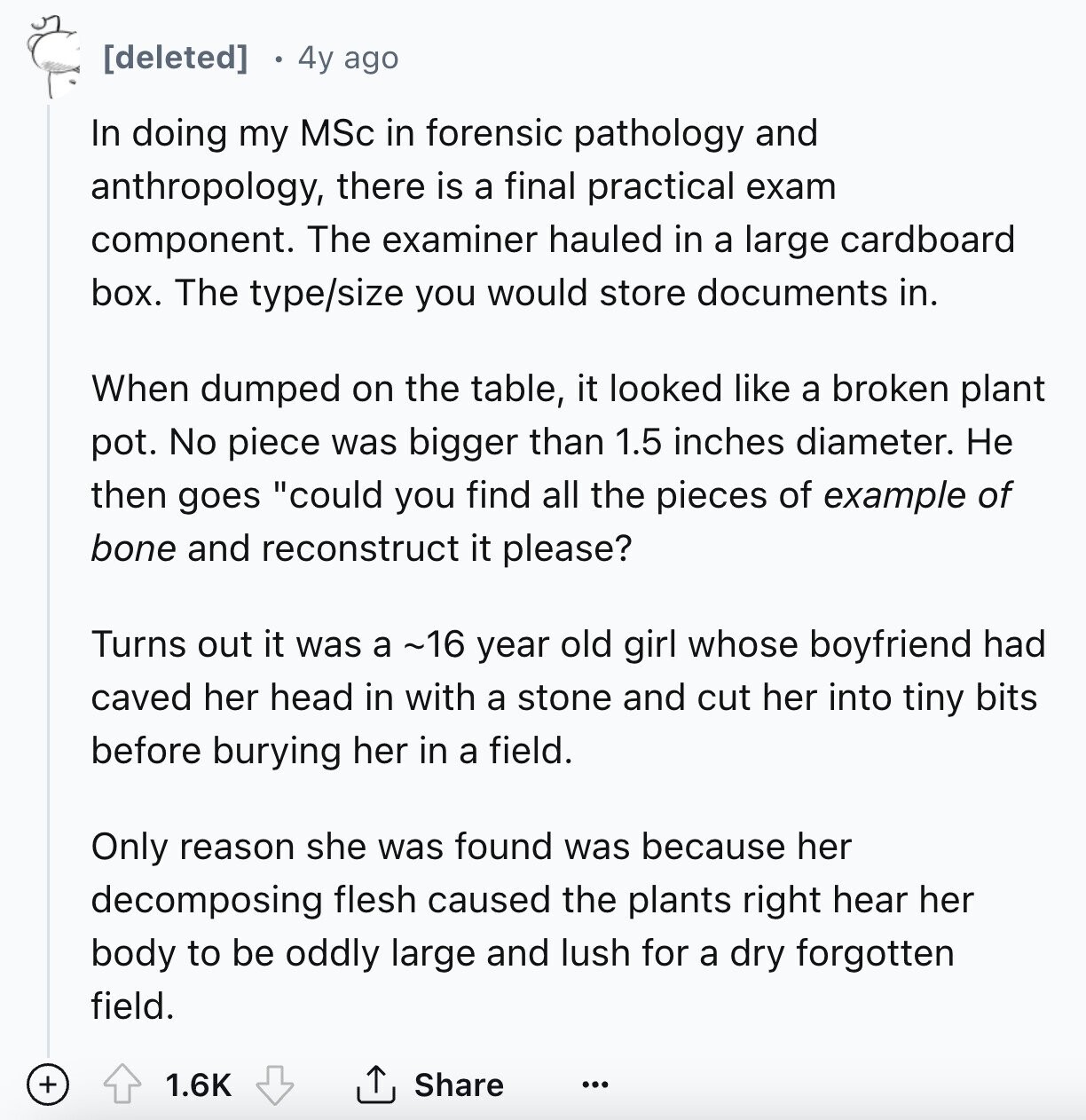 4y ago In doing my MSc in forensic pathology and anthropology, there is a final practical exam component. The examiner hauled in a large cardboard box. The type/size you would store documents in. When dumped on the table, it looked like a broken plant pot. No piece was bigger than 1.5 inches diameter. Не then goes could you find all the pieces of example of bone and reconstruct it please? Turns out it was a ~16 year old girl whose boyfriend had caved her head in with a stone and cut her into tiny bits before burying her in