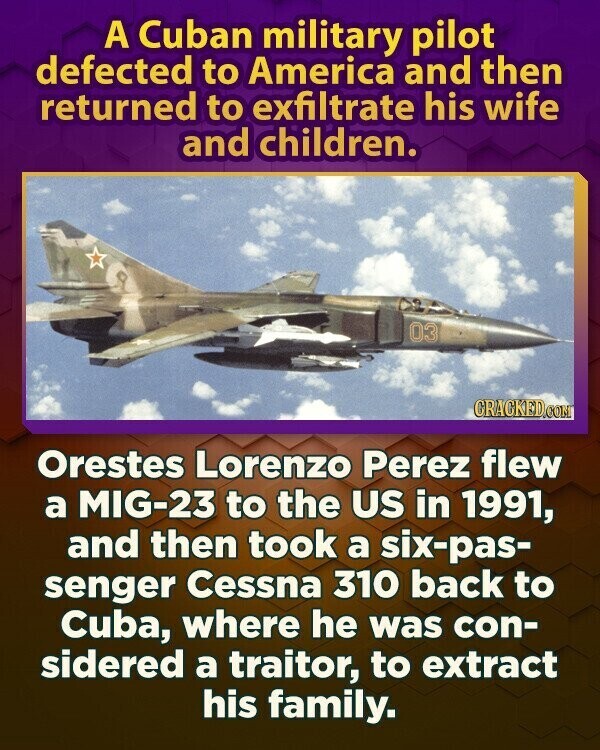 A Cuban military pilot defected to America and then returned to exfiltrate his wife and children. 03 CRACKED.COM Orestes Lorenzo Perez flew a MIG-23 to the US in 1991, and then took a six-pas- senger Cessna 310 back to Cuba, where he was con- sidered a traitor, to extract his family.