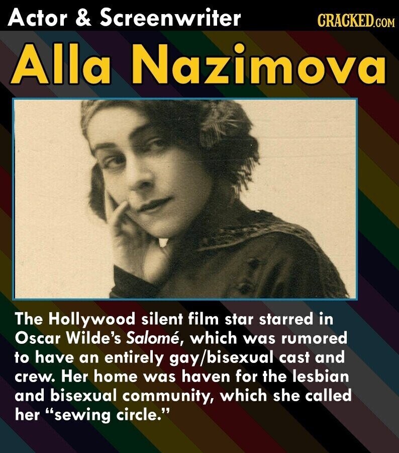 Actor & Screenwriter CRACKED.COM Alla Nazimova The Hollywood silent film star starred in Oscar Wilde's Salomé, which was rumored to have an entirely gay/bisexual cast and crew. Her home was haven for the lesbian and bisexual community, which she called her sewing circle.