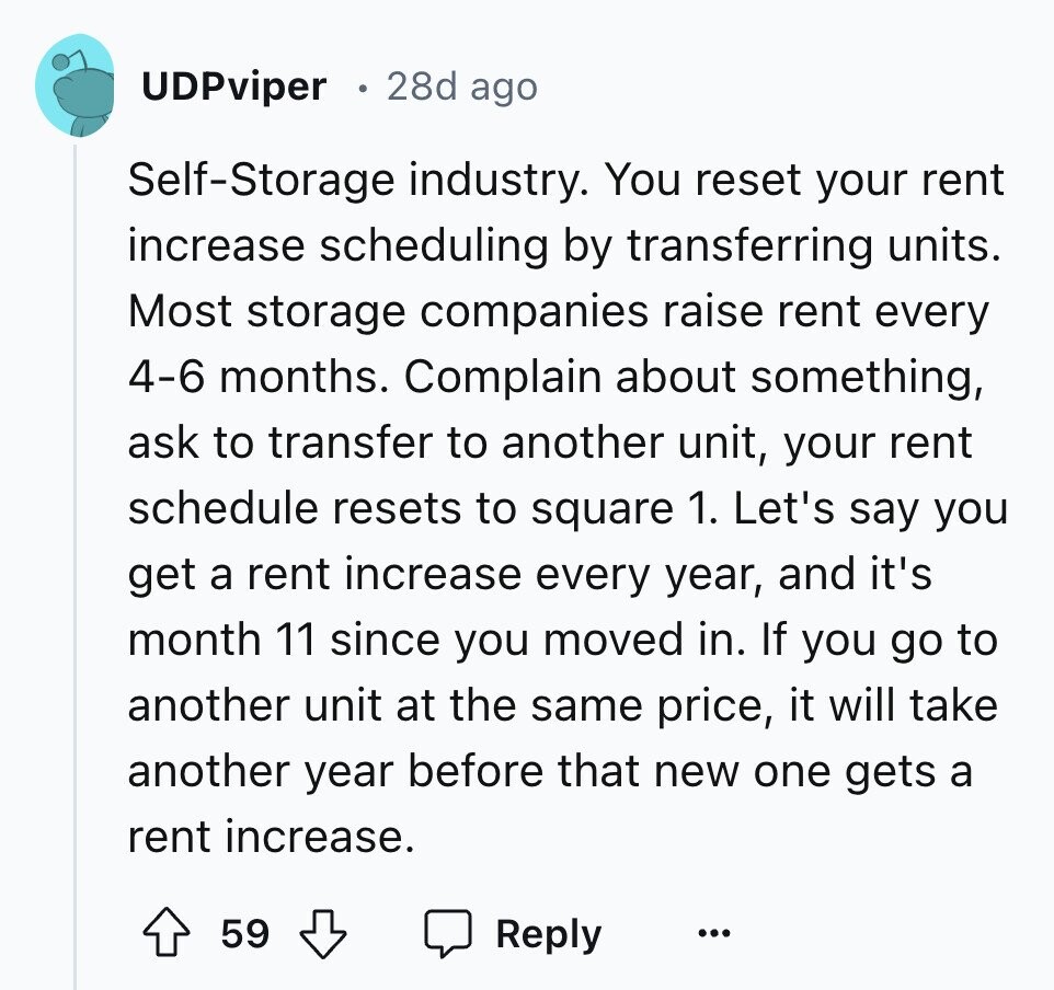 UDPviper 28d ago Self-Storage industry. You reset your rent increase scheduling by transferring units. Most storage companies raise rent every 4-6 months. Complain about something, ask to transfer to another unit, your rent schedule resets to square 1. Let's say you get a rent increase every year, and it's month 11 since you moved in. If you go to another unit at the same price, it will take another year before that new one gets a rent increase. 59 Reply ...