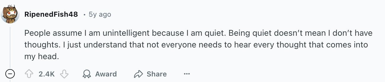 RipenedFish48 5y ago People assume I am unintelligent because I am quiet. Being quiet doesn't mean I don't have thoughts. I just understand that not everyone needs to hear every thought that comes into my head. - 2.4K Award Share ...