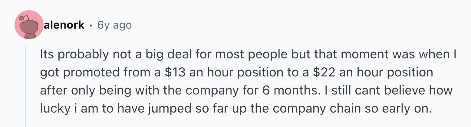 alenork . 6y ago Its probably not a big deal for most people but that moment was when I got promoted from a $13 an hour position to a $22 an hour position after only being with the company for 6 months. I still cant believe how lucky i am to have jumped so far up the company chain so early on.