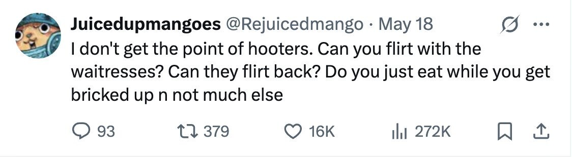 Juicedupmangoes @Rejuicedmango May 18 - I don't get the point of hooters. Can you flirt with the waitresses? Can they flirt back? Do you just eat while you get bricked up n not much else 93 379 16K 272K