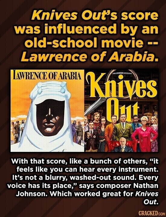 Knives Out's score was influenced by an old-school movie-- Lawrence of Arabia. LAWRENCE OF ARABIA Knives RAN JOHNSON WHODUNNE Qut With that score, like a bunch of others, it feels like you can hear every instrument. It's not a blurry, washed-out sound. Every voice has its place, says composer Nathan Johnson. Which worked great for Knives Out. CRACKED.COM