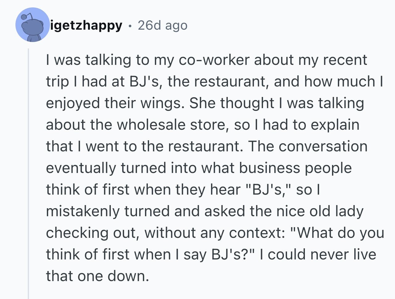 igetzhappy 26d ago I was talking to my co-worker about my recent trip I had at BJ's, the restaurant, and how much I enjoyed their wings. She thought I was talking about the wholesale store, so I had to explain that I went to the restaurant. The conversation eventually turned into what business people think of first when they hear BJ's, so I mistakenly turned and asked the nice old lady checking out, without any context: What do you think of first when I say BJ's? | could never live that one down.