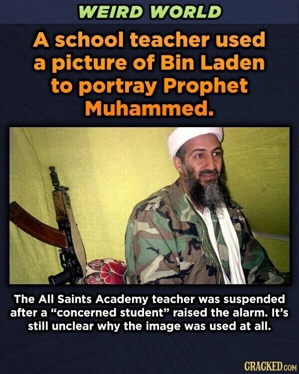WEIRD WORLD A school teacher used a picture of Bin Laden to portray Prophet Muhammed. The All Saints Academy teacher was suspended after a concerned student raised the alarm. It's still unclear why the image was used at all. CRACKED.COM