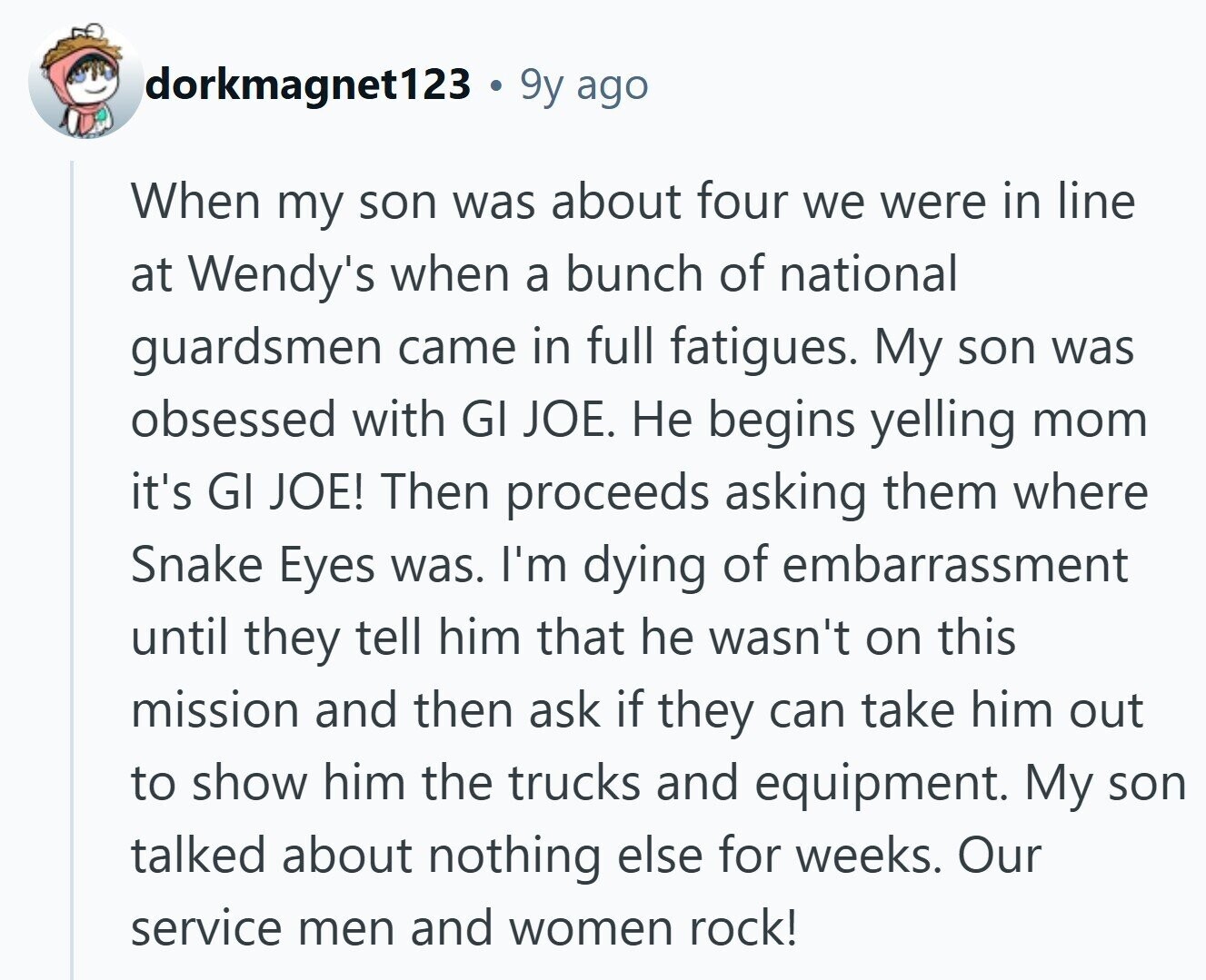 dorkmagnet123 . 9y ago When my son was about four we were in line at Wendy's when a bunch of national guardsmen came in full fatigues. My son was obsessed with GI JOE. Не begins yelling mom it's GI JOE! Then proceeds asking them where Snake Eyes was. I'm dying of embarrassment until they tell him that he wasn't on this mission and then ask if they can take him out to show him the trucks and equipment. My son talked about nothing else for weeks. Our service men and women rock!