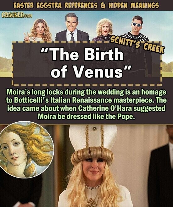 EASTER EGGSTRA REFERENCES & HIDDEN MEANINGS CRACKED.COM SCHITT'S CREEK The Birth of Venus Moira's long locks during the wedding is an homage to Botticelli's Italian Renaissance masterpiece. The idea came about when Catherine O'Hara suggested Moira be dressed like the Pope.