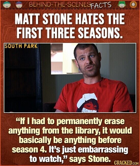 BEHIND-THE-SCENES FACTS MATT STONE HATES THE FIRST THREE SEASONS. SOUTH PARK If I had to permanently erase anything from the library, it would basically be anything before season 4. It's just embarrassing to watch, says Stone. CRACKED.COM