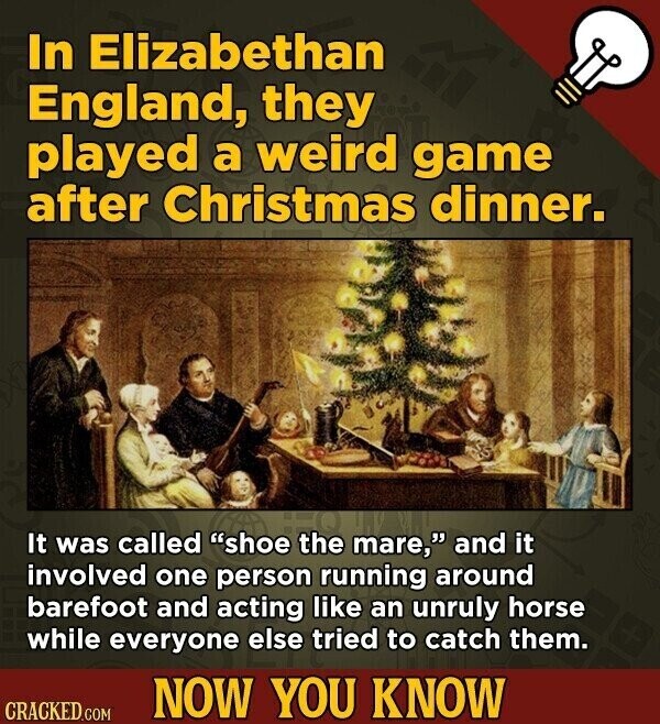 In Elizabethan England, they played a weird game after Christmas dinner. It was called shoe the mare, and it involved one person running around barefoot and acting like an unruly horse while everyone else tried to catch them. NOW YOU KNOW CRACKED.COM