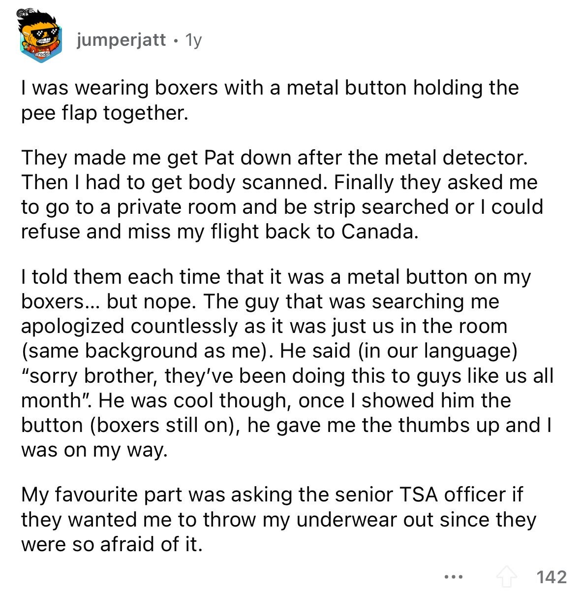 jumperjatt 1y I was wearing boxers with a metal button holding the pee flap together. They made me get Pat down after the metal detector. Then I had to get body scanned. Finally they asked me to go to a private room and be strip searched or I could refuse and miss my flight back to Canada. I told them each time that it was a metal button on my boxers... but nope. The guy that was searching me apologized countlessly as it was just us in the room (same background as me). Не said (in our language) sorry brother,