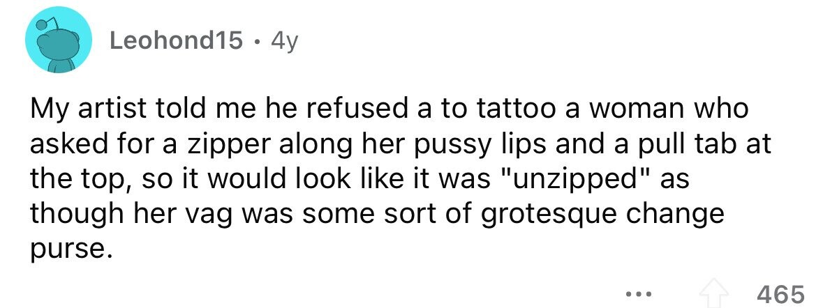 Leohond15 . 4y My artist told me he refused a to tattoo a woman who asked for a zipper along her pussy lips and a pull tab at the top, so it would look like it was unzipped as though her vag was some sort of grotesque change purse. ... 465